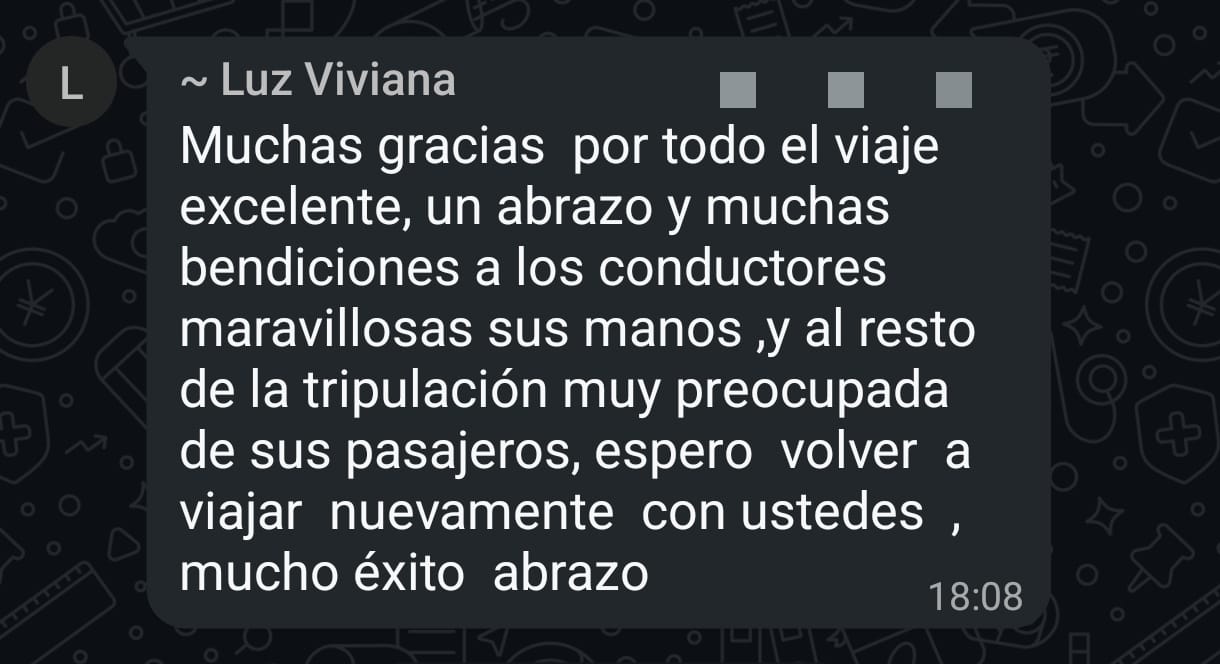 Luz Viviana: Muchas gracias por todo el viaje excelente, un abrazo y muchas bendiciones a los conductores, maravillosas sus manos, y al resto de la tripulación muy preocupada de sus pasajeros. Espero volver a viajar nuevamente con ustedes, mucho éxito.